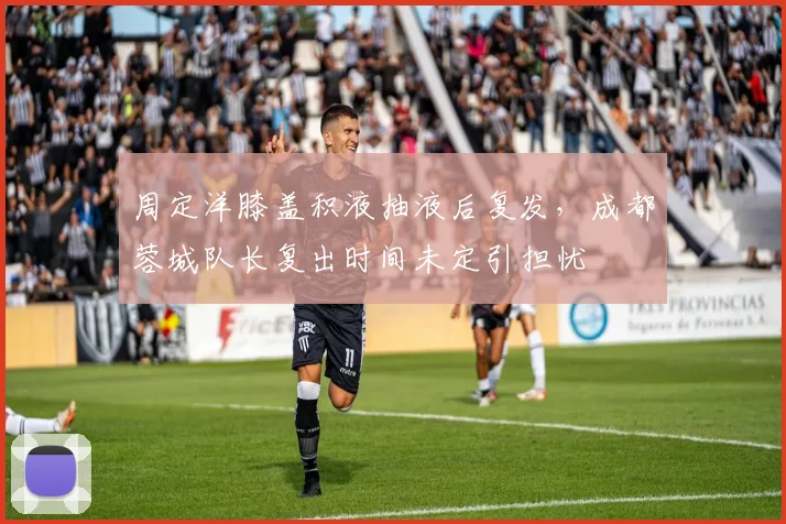 周定洋膝盖积液抽液后复发，成都蓉城队长复出时间未定引担忧