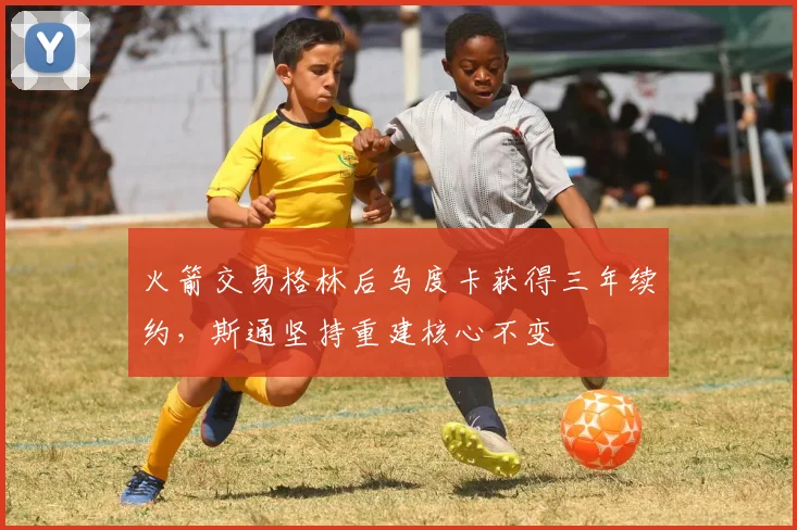 火箭交易格林后乌度卡获得三年续约，斯通坚持重建核心不变