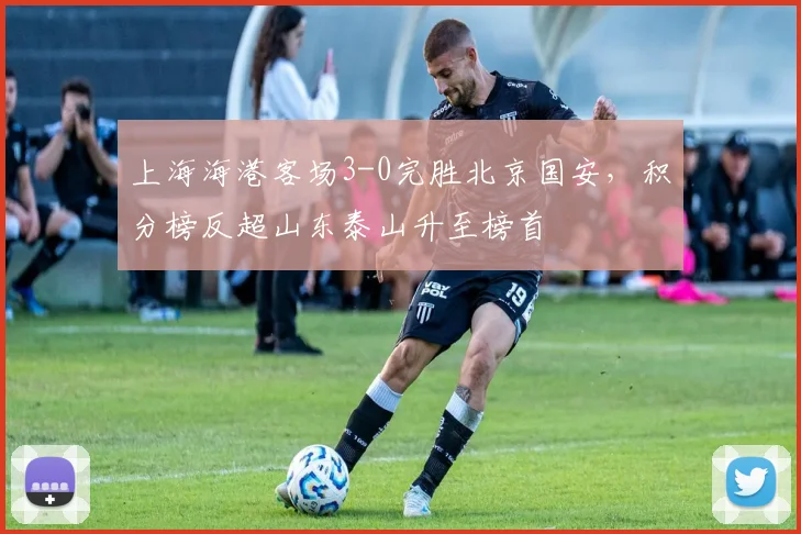上海海港客场3-0完胜北京国安，积分榜反超山东泰山升至榜首