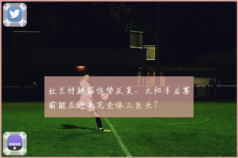 杜兰特腿筋伤势反复，太阳季后赛前能否迎来完全体三巨头？