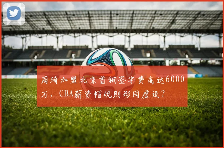 周琦加盟北京首钢签字费高达6000万，CBA薪资帽规则形同虚设？