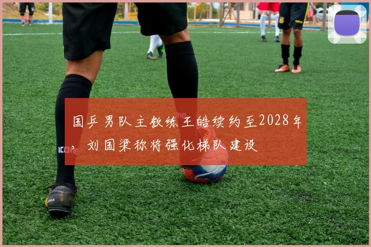 国乒男队主教练王皓续约至2028年，刘国梁称将强化梯队建设