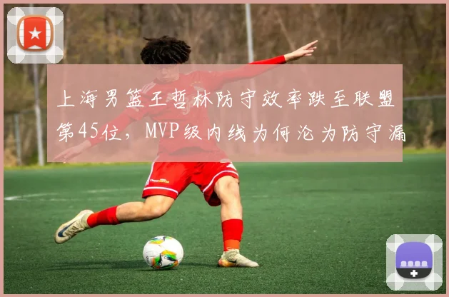 上海男篮王哲林防守效率跌至联盟第45位，MVP级内线为何沦为防守漏洞
